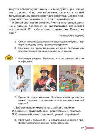 тянутся к светлому пятнышку — к выходу из н..ры. Только
вот страшно. И потому высовываются л..сята из неё
только на дл..ну своего короткого хвостика. Словно при­
держиваются кончиком хв..ста за р..димый порог.
А белый свет манит и манит. Лисята тянутся всё даль­
ше и дальше. Хвостишки их вытягиваются, становятся
всё длинней. От любопытства, конечно же. Отчего же
ещё?
По Николаю Спадкову
2. Спиши второй абзац, вставляя пропущенные буквы. Под­
бери к каждому слову проверочное (устно).
3. Надпиши над прилагательными их число. Расскажи, как
прилагательные связаны с существительными.
163Т 1- Рассмотри рисунки. Расскажи, что ты знаешь об этих
профессиях.
2. Прочитай прилагательные. Человека какой профессии
можно описать с помощью прилагательных каждой
группы?
1. Заботливая, внимательная, добрая, весёлая.
2. Сильный, трудолюбивый, решительный, смелый.
3. Отзывчивый, ответственный, умный, серьёзный.
3. Придумай и запиши по 1-2 предложения о каждой про­
фессии, используя данные прилагательные.
97
 