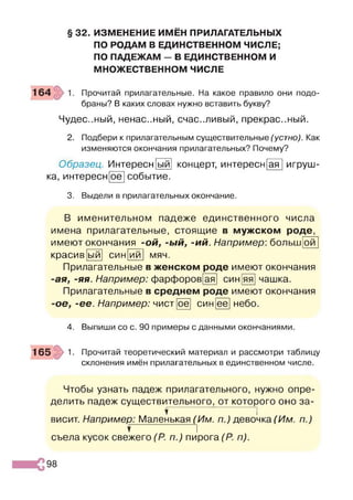 § 32. ИЗМЕНЕНИЕ ИМЁН ПРИЛАГАТЕЛЬНЫХ
ПО РОДАМ В ЕДИНСТВЕННОМ ЧИСЛЕ;
ПО ПАДЕЖАМ - В ЕДИНСТВЕННОМ И
МНОЖЕСТВЕННОМ ЧИСЛЕ
Прочитай прилагательные. На какое правило они подо­
браны? В каких словах нужно вставить букву?
Чудес..ный, ненастный, счастливый, прекрас..ный.
2. Подбери к прилагательным существительные (устно). Как
изменяются окончания прилагательных? Почему?
Образец. Интересн
ка, интересн[оё
ыи концерт, интересн ая игруш-
событие.
3. Выдели в прилагательных окончание.
В именительном падеже единственного числа
имена прилагательные, стоящие в мужском роде,
имеют окончания -ой, -ый, -ий. Например: больш
красив' ^ 1
ои
ыи син ии мяч.
Прилагательные в женском роде имеют окончания
ая, -яя. Например: фарфоров ая син яя чашка
Прилагательные в среднем роде имеют окончания
ое, -ее. Например: чистГоё! син [её] небо.
4. Выпиши со с. 90 примеры с данными окончаниями
165 1. Прочитай теоретический материал и рассмотри таблицу
склонения имён прилагательных в единственном числе.
Чтобы узнать падеж прилагательного, нужно опре­
делить падеж существительного, от которого оно за-
? ]
висит. Например: Маленькая (Им. п.) девочка (Им. п.)
Т~ I
съела кусок свежего (Р. п.) пирога (Р. п).
98
 