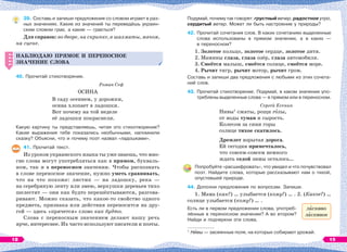 39. Составь и запиши предложения со словом играет в раз-
ных значениях. Какие из значений ты переведёшь украин-
ским словом грає, а какие — грається?
Для справок: во дворе, на скрипке, в шахматы, мячом,
на сцене.
НАБЛЮДАЮ ПРЯМОЕ И ПЕРЕНОСНОЕ
ЗНАЧЕНИЕ СЛОВА
40. Прочитай стихотворение.
Роман Сеф
ОСИНА
В саду осеннем, у дорожки,
осина хлопает в ладошки.
Вот почему на той неделе
её ладошки покраснели.
Какую картину ты представляешь, читая это стихотворение?
Какие выражения тебе показались необычными, напомнили
сказку? Объясни, что и почему поэт назвал «ладошками».
41. Прочитай текст.
Из уроков украинского языка ты уже знаешь, что мно-
гие слова могут употребляться как в прямом, букваль-
ном, так и в переносном значении. Чтобы распознать
в слове переносное значение, нужно уметь сравнивать,
что на что похоже: листик — на ладошку, река —
на серебряную ленту или змею, верхушки деревьев тихо
шелестят — они как будто перешёптываются, разгова-
ривают. Можно сказать, что какое-то свойство одного
предмета, признака или действия переносится на дру-
гой — здесь «прячется» слово как будто.
Слова с переносным значением делают нашу речь
ярче, интереснее. Их часто используют писатели и поэты.
НАБЛЮДАЮ ПРЯМОЕ И ПЕРЕНОСНОЕ
ЗНАЧЕНИЕ СЛОВА
Подумай, почему так говорят: грустный вечер, радостное утро,
сердитый ветер. Может ли быть настроение у природы?
42. Прочитай сочетания слов. В каких сочетаниях выделенные
слова использованы в прямом значении, а в каких —
в переносном?
1. Золотое кольцо, золотое сердце, золотое дитя.
2. Мамины глаза, глаза озёр, глаза автомобиля.
3. Смеётся малыш, смеётся солнце, смеётся море.
4. Рычит тигр, рычит мотор, рычит гром.
Составь и запиши два предложения с любыми из этих сочета-
ний слов.
43. Прочитай стихотворение. Подумай, в каком значении упо-
треблены выделенные слова — в прямом или в переносном.
Сергей Есенин
Нивы1
сжаты, рощи гîлы,
от воды туман и сырость.
Колесом за сини горы
солнце тихое скатилось.
Дремлет взрытая дорога.
Ей сегодня примечталось,
что совсем-совсем немного
ждать седой зимы осталось…
Попробуйте «расшифровать», что увидел и что почувствовал
поэт. Найдите слова, которые рассказывают нам о тихой,
опустевшей природе.
44. Дополни предложения по вопросам. Запиши.
1. Мама (как?) … улыбается (кому?) … . 2. (Какое?) …
солнце улыбается (кому?) … .
Есть ли в первом предложении слова, употреб-
лённые в переносном значении? А во втором?
Найди и подчеркни эти слова.
1
Нèвы — засеянные поля, на которых собирают урожай.
лàсково
лàсковое
18 19
 