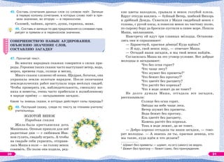 45. Составь сочетания данных слов со словом поёт. Запиши
в первую колонку сочетания, в которых слово поёт в пря-
мом значении, во вторую — в переносном.
Соловей, чайник, артист, душа, скрипка, мама.
46. Составь и запиши по два предложения со словами гора,
рисует в прямом и в переносном значении.
СОВЕРШЕНСТВУЮ НАВЫК АУДИРОВАНИЯ.
ОБЪЯСНЯЮ ЗНАЧЕНИЕ СЛОВ,
СОСТАВЛЯЮ ЗАГАДКУ
47. Прочитай текст.
Во многих народных сказках говорится о силах при-
роды. Героями таких сказок часто выступают ветер, вода,
мороз, времена года, солнце и месяц.
Много сказок сложено об осени. Щедрая, богатая, она
украшала землю золотым нарядом. После окончания
земледельческих работ наступала пора весёлых свадеб.
Чтобы проверить ум, наблюдательность, смекалку же-
ниха и невесты, очень часто прибегали к излюбленному
в народе приёму — загадыванию загадок.
Какие ты знаешь сказки, в которых действуют силы природы?
48. Послушай сказку, следя по тексту за чтением учителя/
учительницы.
ЗОЛОТОЙ ВЕНОК
Народная сказка
Жила-была крестьянская дочь
Машенька. Осенью пришли для неё
радостные дни — с любимым Ива-
ном гулять, свадьбу играть. А чтобы
на свадьбе себя украсить, отправи-
лась Маша в поле — на голову венок
совивàть. По полю она ходила, ред-
СОВЕРШЕНСТВУЮ НАВЫК АУДИРОВАНИЯ.
ОБЪЯСНЯЮ ЗНАЧЕНИЕ СЛОВ,
СОСТАВЛЯЮ ЗАГАДКУ
кие цветы находила, срывала и венок голубой плела.
Вдруг откуда взялись — буйный Ветер, шибкий Вихорь
и дрîбный Дождь. Схватили у Маши свадебный венок с
головы, с русой косы, и понесли венок по чистому полю,
по сырому бору да бросили-пустили в синее море. Пошла
Маша, заплакавши.
Навстречу ей идут три славных мîлодца. Останови-
лись они и спрашивают:
— Здравствуй, красная дåвица! Куда идёшь?
— Я иду, свой венок ищу, — отвечает Маша.
— Отгадай наши загадки, и мы твой венок найдём.
Согласилась Маша на это уговор-условие. Вот добрые
молодцы и загадывают:
Что без огня горит?
Что чаще лесу?
Что шумит без приметы?1
Что бежит без прогону?2
Что цветёт без расцвету?
Что растёт без коренья?
Что в воде лежит да не тонет?
Не долго думала Маша, отгадала все загадки,
рассказывала:
Солнце без огня горит.
Звёзды на небе чаще леса.
Ветер шумит без приметы.
Вода бежит без прогону.
Ель цветёт без расцвету.
Камень растёт без коренья.
Тень в воде лежит, да не тонет.
— Добро-хорошо отгадала ты наши загадки, — гово-
рят молодцы. — А знаешь ли ты, красная девица, кто
мы такие, куда идём и что делаем?
1
Шумит без приметы — шумит, но его самого не видно.
2
Бежит без прогону — бежит само, без принуждения.
45*51мм
Рис. венок из
голубых полевых
цветов и колосьев
20 21
 