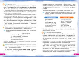 53. Прочитай текст.
Ты уже знаешь, что в русском языке, как и в украин-
ском и других языках, есть устойчивые сочетания слов.
Их не надо придумывать, подбирая слова, но и нельзя
в них слова изменять. Например, неправильно сказать
делать из мухи бегемота или делать из комара слона
вместо делать из мухи слона.
Устойчивое сочетание можно заменить одним словом —
синонимом, например: прикусить язык — замолчать;
рукой подать — близко; работать спустя рукава — кое-
как, нåхотя; как кот наплакал — мало. Важно помнить,
что в таких сочетаниях словà часто употребляются в пере-
носном значении, поэтому их буквально понимать нельзя.
Вот почему устойчивые сочетания и их значения
нужно запоминать.
Какие советы по распознаванию и употреблению устойчивых
сочетаний слов ты нашёл/нашла в данном тексте?
54. Прочитай. Найди устойчивое сочетание слов. Что оно обо-
значает?
Николай Силков
— Замолчи, Петрусь! — говорят.
— Прикуси язык! — говорят.
Он язык прикусил —
и сильней заголосил!
Понял ли Петрусь, о чём его попросили? Что с ним случилось?
Почему это произошло?
55. Прочитайте предложения. Сравните значения выделен-
ных сочетаний слов. Обсудите, как определить, какие из
них — устойчивые сочетания.
1. Хомячок набрал семечек за обе щеки. — Ребята
уплетали кашу за обе щёки (с аппетитом). 2. В двух
словах ты допустил три ошибки! — Расскажите в двух
словах (коротко), что случилось. 3. Туристская база не
за горами, а вон за тем лесом. — Осень уже не за горами
(скоро).
Запишите предложения с устойчивыми сочетаниями слов.
56. К каждому украинскому устойчивому сочетанию слов устно
подбери похожее по значению русское устойчивое соче-
тание слов.
На добраніч!
байдики бити
сказати не до ладó
Ласкаво просимо!
ставити за взірець
гнути кирпу
ПО-УКРАИНСКИ
сказать невпопàд
Добро пожаловать!
ставить в пример
задирать нос
бить баклуши
Спокойной ночи!
ПО-РУССКИ
Составь предложение с одним из данных сочетаний слов на
русском языке, запиши.
57. Прочитай, выполни задания.
В русском языке много устойчивых сочетаний со
словами рука, голова, нога, рот, язык. Тебе, возможно,
приходилось слышать выражения: возьми себя в руки,
за велосипед отвечаешь головой, как воды в рот
набрал.
Познакомься с текстом, в котором автор Александр Шибаев
использовал устойчивые сочетания со словом нога.
Когда-то я был с ним на короткой ноге. Но однажды
он (с левой ноги встал, что ли?) полез ко мне драться.
Я со всех ног домой! Еле ноги унёс! Зато теперь к нему
ни ногой. Ноги моей больше у него не будет!
Замени устойчивые сочетания словами-синонимами (с. 26).
Прочитай вариант текста, который у тебя получился.
24 25
 