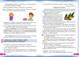 Для справок: дружил, рассердился, быстро, убежал,
не захожу, никогда не приду.
Какой из вариантов ближе к живой речи, интереснее?
58. Рассмотрите шуточные рисунки. Какие устойчивые
сочетания так изобразила художница?
Придумайте ситуацию, когда можно было бы употребить одно
из данных устойчивых сочетаний, составьте диалог.
59. Замени выделенные слова и сочетания слов устойчи-
выми сочетаниями. Запиши предложения.
1. Костя пообещал, что на уроках больше не будет не-
внимательным. 2. Говорят, что у меня нет музыкального
слуха. 3. Мы слушали рассказ гостя очень внимательно.
4. Ворона на крыше громко каркала.
Для справок: (мне) медведь на ухо наступил, затаив
дыхание, дал слово, во всё горло, ловить ворон.
РАЗВИВАЮ НАВЫК ЧТЕНИЯ. ПИШУ
ПОЗДРАВИТЕЛЬНУЮ ОТКРЫТКУ
60. Собери «рассыпанные» предложения, запиши их.
1. Речь, мёда, хорошая, лучше. 2. Словà, мягкого,
лучше, добрые, пирога.
Как называются такие предложения? Как ты понимаешь их
смысл? Они говорят о разном или об одном и том же? Докажи
свою правоту.
РАЗВИВАЮ НАВЫК ЧТЕНИЯ. ПИШУ
ПОЗДРАВИТЕЛЬНУЮ ОТКРЫТКУ
61. Прочитай текст. Выполни задания, ответь на вопросы.
Николай Сладков
ОСЕННЯЯ ЁЛОЧКА
Весной ёлочки не было, летом не было, а осенью вдруг
появилась. Раздвинула листья, травинки. Высунулась из
земли и удивлённо осмотрелась.
Деревья роняли листья.
Много-много лет прошло с тех
пор. Но каждую осень, в день ёлоч-
киного рождения, деревья вспоми-
нают о ней и дарят подарки. Осина
дарит красные китайские фона-
рики. Клён роняет оранжевые звёзды. Ива засыпает
ёлочку тонкими золотыми рыбками.
И стоит ёлочка растерянная, счастливая. Раскинула
лапки, а на ладошках подарки. И уж некуда их девать,
но ей всё дарят и дарят.
И у всех на глазах становится ёлочка из колючей и
хвойной мягкой и лиственной. Вся в золоте, багрянце1
и
бронзе2
. Вся нарядная и разноцветная. Не то, что зимой
и летом — одним цветом.
1. Сформулируй два вопроса к тексту. Задай их однокласс-
нику/однокласснице.
2. Подумай, что в тексте реальное, а что — сказочное?
3. Найди в тексте слова в переносном значении, которые
помогли автору рассказать о листопаде как о сказочном со-
бытии.
4. Можно ли здесь считать антонимами слова колючая —
мягкая, хвойная — лиственная?
5. Как ты понимаешь последнее предложение текста?
6. Что чувствует ёлочка в свой день рождения? Выразительно
прочитай строки об этом.
1
Багрÿнец — цвет тёмно-красного оттенка.
2
Брîнза — з д е с ь: цвет металла тёмно-жёлтого оттенка.
26 27
 