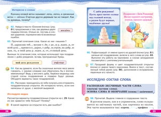 Интересно о словах
Кончики еловой ветки называют лапы, лапки, а срезанные
ветки — лапник. О ветках других деревьев так не говорят. Как
ты думаешь, почему?
62. Найди в тексте «Осенняя ёлочка» (упр.
61) предложения о том, как деревья дарят
подарки ёлочке. Спиши их, поставь в сло-
вах ударение, подчеркни местà возможных
ошибок.
63. Прочитай сочетания слов. Какое из них «лишнее»?
П..здравляю теб.., желаю т..бе, с дн..м р..жден..я, от
всей душ.., прими в п..дарок, с добр..м утром, на добр..ю
пам..ть, в твой день р..жден..я, сч..стливый день.
Выпиши те сочетания слов, которые используют при поздрав-
лении с днём рождения, вставь пропущенные буквы.
мой день рождения сч стье
64. Как вы думаете, если бы сказочные жители леса умели
говорить, с какими словами они обратились бы к ёлочке-
имениннице? Ведь у могучего дуба, берёзки-модницы или
старой сосны поздравления и подарки будут разные.
Обсудите варианты таких поздравлений.
65. Расскажи, приходилось ли тебе получать или отправлять
поздравительные открытки. Их интересно читать, если они
написаны от души, с весёлой выдумкой.
Исследуем медиа
Рассмотри варианты поздравительных открыток на с. 29. Какая
из них нравится тебе больше? Почему?
В какой надписи на открытке есть две ошибки?
66. Пофантазируй: от имени одного из друзей ёлочки (упр. 61)
напиши ей поздравление; включи в него слова из упр. 63.
Выполни эту работу на черновике; в случае затруднения
посоветуйся с учителем/учительницей.
67. Продумай форму и цвет поздравительной открытки
ёлочке от имени твоего персонажа. Внеси в текст, состав-
ленный тобой ранее (упр. 66), дополнения и исправления,
перепиши его нàчисто.
ИССЛЕДУЮ СОСТАВ СЛОВА
РАСПОЗНАЮ ЗНÀЧИМЫЕ ЧАСТИ СЛОВА
(значущі частини слова).
ОСНОВА СЛОВА И ОКОНЧАНИЕ (основа і закінчення)
68. Прочитай. Выдели главное в содержании текста.
В русском языке, как и в украинском, слово склады-
вается из знàчимых частей, как картинка из пазлов.
Эти части называются так: корень , префикс ,
РАСПОЗНАЮ ЗНÀЧИМЫЕ ЧАСТИ СЛОВА
(значущі частини слова).
ОСНОВА СЛОВА И ОКОНЧАНИЕ (основа і закінчення)
жел ть
С днём рождения!
Пусть ярко светит солнце
над головой всегда,
а рядом будут верные,
надёжные друзья!
Поздравляю с Днём Рождения!
Желаю хорошего настроения,
успехов, крепкого здоровья!
28 29
 
