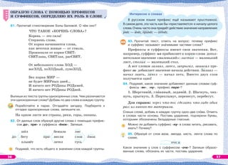 ОБРАЗУЮ СЛОВА С ПОМОЩЬЮ ПРЕФИКСОВ
И СУФФИКСОВ, ОПРЕДЕЛЯЮ ИХ РОЛЬ В СЛОВЕ
81. Прочитай стихотворение Бэлы Беловой. О чём оно?
ЧТО ТАКОЕ «КОРЕНЬ СЛОВА»?
Корень — это сила!
Стержень слова.
От корня начинаются слова,
как веточки живые — от ствола.
Произошли от корня СВЕТ:
СВЕТлана, СВЕТлая, расСВЕТ.
От небольшого слова ХОД —
восХОД, поХОДный, луноХОД.
Без корня МИР —
не будет МИРных дней…
И ничего нет РОДины РОДимей.
И ничего нет РОДины РОДней.
Выпиши из текста группы однокоренных слов. Чем различаются
эти однокоренные слова? Добавь по два слова в каждую группу.
Поработайте в парах. Отгадайте загадку. Подберите к
отгадке однокоренные слова, запишите их.
На одном листе все страны, реки, горы, океаны.
82. От данных слов образуй другие слова с помощью префик-
сов до-, при- и суффикса -ёнок-. Запиши.
шёл
до- бегу
плывёт
бежала
при- несли
летел
лис
слон -ёнок
гусь
Подумай, что есть общего в значении слов каждой группы.
ОБРАЗУЮ СЛОВА С ПОМОЩЬЮ ПРЕФИКСОВ
И СУФФИКСОВ, ОПРЕДЕЛЯЮ ИХ РОЛЬ В СЛОВЕ
Интересно о словах
В  русском языке префикс ещё называют приставкой.
В самом деле, эта часть как бы «приставляется» к началу целого
слова.Оченьчастоонапридаётдействиюзначениенаправления:
унёс — внёс, принёс — отнёс.
83. Прочитай текст, ответь на вопрос: почему префикс
и суффикс называют знàчимыми частями слова?
Префиксы и суффиксы имеют свои значения. Вот,
например, суффикс -ик прибавляет к корню слова допол-
нительное значение «маленький»: листик — маленький
лист, столик — маленький стол.
А вот словам залаял, запел, запрыгал, зашагал пре-
фикс за- добавляет значение начала действия. Залаял —
начал лаять, запел — начал петь. Вместо двух слов
получается одно!
84. Подумай, какое значение добавляют данным словам суф-
фиксы -ян-, -ну-, префикс пере-?
1. Шерстянîй, глèняный, ледянîй. 2. Шагнуть, чих-
нуть, прыгнуть. 3. Переплывут, перенесут, перебегут.
Для справок: через что-то; сделать что-либо один
раз; из какого-то материала.
Спиши словà, добавь в каждую группу одно-два слîва. Отметь
в словах части основы. Поставь ударение, подчеркни буквы,
которыми обозначены безударные гласные.
Можно ли добавить суффикс -ну- в слова читать, рисовать,
ехать? Почему?
85. Образуй от слов ваза, звезда, кисть, лента слова по
схеме.
очк а
Какое значение у слов с суффиксом -очк-? Запиши образо-
ванные слова, обозначь их части, поставь ударение.
36 37
 
