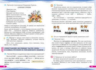 86. Прочитай стихотворение Владимира Коркина.
СОННЫЕ ГРИБЫ
Дремлют ели,
Спят берёзы,
Каждый листик и сучок.
Ёжик маленький в постели
Повернулся на бочок.
На траве дрожат росинки,
Шелестят листвой дубы.
Собираем мы в корзинки
Сонные грибы.
Найди в стихотворении синонимы. В прямом или переносном
значении употреблены эти слова?
Какие чувства вызывает у поэта природа осенним утром? Вы-
бери: поэт ... (печалится, радуется, любуется, тревожится).
Выпиши из стихотворения слова, которые подтверждают твоё
мнение. Обозначь суффиксы, которые придают словам умень-
шительно-ласкательное значение.
87. Образуй от данных слов словà со значением «малень-
кий», «детёныш». Обозначь суффиксы, которые помогли
тебе выполнить задание.
Дом, стол, карандаш, диван, стул, машина, тигр,
Даша, кот, ворона.
СОПОСТАВЛЯЮ ЗНÀЧИМЫЕ ЧАСТИ СЛОВА
В СЛОВАХ РУССКОГО И УКРАИНСКОГО ЯЗЫКОВ
88. Прочитай.Можноливыделенныесловасчитатьоднокоренными?
Высокий лоб — ударился лбом; синий лёд — поскольз-
нулся на льду; носит воду — нёс букет — несла цветы;
моя подруга — давно дружим — мы
друзья; держит в руке — маленькая
ручка.
СОПОСТАВЛЯЮ ЗНÀЧИМЫЕ ЧАСТИ СЛОВА
В СЛОВАХ РУССКОГО И УКРАИНСКОГО ЯЗЫКОВ
89. Прочитай.
В русском языке, как и в украинском, в корне слîва
бывают чередования гласных или согласных звуков.
Гласные [о] и [э] (на письме обозначаются буквами о, ё, е)
меняются друг с другом и даже могут «убегать», как в
корнях данных слов: лёд — ледовый — льды,
лоб — лбом.
А у согласных — «договор»: звонкие чередуются со
звонкими, а глухие — с глухими.
Рассмотри рисунки. Расскажи, какие согласные чередуются
в корнях данных слов. Какие однокоренные слова тебе помогут?
Есть ли чередования звуков в корнях украинских слов?
90. Прочитай текст.
Выпали из гнёздышка сорочата. Уж как крутились
над ними старые сороки, уж как кричали, но ни один
сорочонок до гнезда так и не добрался. Тогда ребята пой-
мали и принесли малышей домой. Сперва птенцы их бо-
ялись, но уже к вечеру обжились и забыли своих
родителей. Потому что каждому малышу приносили чер-
вяков, кузнечиков, мух. Сорочата оказались жутко
прожорливыми!
1. Правильно ли поступили ребята?
2. Какое продолжение возможно у этой истории?
3. Найди среди выделенных слов однокоренные, выпиши
их парами. Обозначь в этих словах корни, подчеркни в них
чередования.
поскользнóлся
38 39
 