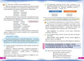 91. Прочитай, подбери свои примеры слов.
Многие слова русского языка состоят из таких же частей
и с тем же значением, что и украинские. Они могут полно-
стью совпадать или немного различаться. Например:
с пишу — с пишу
под пишу — під пишу
дуб ов ый — дуб ов ий
уч и тель — уч и тель
Но очень многие слова в русском и украинском язы-
ках образуются по-разному, поэтому отдельные их части
могут различаться. Например:
читатель — читач
лисёнок — лисеня
крылышко — крильце
учительница — учителька
гнёздышко — гніздечко
отцветать — відцвітати
Употребляя в речи такие слова, надо быть вниматель-
ными, стараться не делать ошибок ни в украинской,
ни в русской речи.
Интересно о словах
Слово окно произошло от слова ко. Ведь окна — это глаза
дома! Поэтому говорят: Дом смотрит окнами на реку. Легко
догадаться, по какому слову получили своё название очки.
92. Сравни русские и украинские слова. Какими частями они
различаются?
Собрали — зібрали, зайчонок — зайченя, книжный —
книжковий, отскочила — відскочила, замокший —
замоклий, водитель — водій, вошла — увійшла,
мужество — мужність.
Спиши русские слова, обозначь префиксы и суффиксы, кото-
рыми они отличаются от украинских.
уч тельница
93. Правильно прочитай вслух слова по-русски и по-
украински. Можно ли сказать, что в них один и тот же суф-
фикс? Рассуждай так: значение суффикса (какое?) …,
пишется он (как?) …, значит, это …
м ленький
сèненький
ПО-РУССКИ
мал нький
синåнький
ПО-УКРАИНСКИ
В русских словах гласный в суффиксе -еньк- безударный.
94. Переведите предложения на русский язык, запишите.
Одного дня після уроків Андрійко заглянув у кни-
гарню. Зайшов за порадою вчительки. Як побачив він
полиці з яскравими книгами — здивувався, навіть про
ігри у смартфоні забув. Відтоді він і став читачем.
Для справок: по совету, с той поры, однажды,
книжный магазин.
95. Отгадай загадку. Спиши, вставь, где нужно, пропущен-
ные буквы.
Мал..нький, удал..нький, сквозь землю прош..л,
крàсну шапоч..ку наш..л.
Отметьввыделенныхсловахизвестныетебесуффиксыипрефиксы.
ПРАВИЛЬНО ПРОИЗНОШУ И ПИШУ СЛОВА
С РАЗДЕЛИТЕЛЬНЫМИ Ь И Ъ ПЕРЕД Я, Ю, Е, Ё.
СОСТАВЛЯЕМ ДИАЛОГ ПО ПОСЛОВИЦЕ
96. Прочитай стихотворение Бориса Заходера.
Целый день лежит тюлень,
И лежать ему не лень.
Жаль, тюленье прилежанье —
Не пример для подражанья!
ПРАВИЛЬНО ПРОИЗНОШУ И ПИШУ СЛОВА
С РАЗДЕЛИТЕЛЬНЫМИ Ь И Ъ ПЕРЕД Я, Ю, Е, Ё.
СОСТАВЛЯЕМ ДИАЛОГ ПО ПОСЛОВИЦЕ
40 41
 