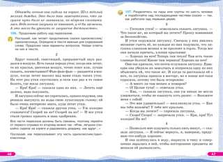 Однажды осенью она сидела на коряге. Шел тёплый
мелкий дождик. Это было так замечательно, что ля-
гушка чуть было не заквакала, но вîвремя спохвати-
лась. Ведь осенью лягушки не квакают, и её бы засмеяли.
А это могло бы уронить ее лягушечье достоинство».
106. Продолжим работу над пересказом.
Послушай, как читает продолжение сказки одноклассник/
одноклассница. Определи в тексте важные для содержания
слова. Предложи свои варианты вопросов. Найди ответы
на них в тексте.
2
Вдруг тонкий, свистящий, прерывистый звук раз-
дался в воздухе. Есть такая порода уток: когда они летят,
то их крылья, рассекая воздух, точно поют или, лучше
сказать, посвистывают! Фью-фью-фью — раздается в воз-
духе, когда летит высоко над вами стадо таких уток.
На этот раз утки спустились и сели как раз в то самое
болото, где жила лягушка.
— Кря! Кря! — сказала одна из них. — Лететь ещё
далеко, надо покушать.
И лягушка сейчас же спряталась, однако подумав, она
решила высунуть из воды свою лупоглазую голову: ей
было очень интересно знать, куда летят утки.
— Кря! Кря! — сказала другая утка. — Уж холодно
становится! Скорей на юг! Скорей на юг! — И все утки
стали громко крякать в знак одобрения.
Все части пересказа должны быть связаны, поэтому перейти
от первого отрывка ко второму можно так: «Итак, лягушка спо-
койно сидела на коряге и радовалась дождику, как вдруг…»
Послушай, как пересказывает эту часть одноклассник/одно-
классница.
107. Разделитесь на пары или группы по шесть человек
и поработайте над последующими частями сказки — так,
как работали над первыми двумя.
3
— Госпожи утки! — осмелилась сказать лягушка. —
Что такое юг, на который вы летите? Прошу извинения
за беспокойство.
И утки окружили лягушку. Сначала у них явилось
желание съесть её, но каждая из них подумала, что ля-
гушка слишком великà и не пролезет в горло. Тогда все
они начали кричать, хлопая крыльями:
— Хорошо на юге! Теперь там тепло! Там есть такие
славные болота! Какие там червяки! Хорошо на юге!
Они так кричали, что почти оглушили лягушку. Едва-
едва она убедила их замолчать и попросила одну из них
объяснить ей, что такое юг. И когда та рассказала ей о
юге, то лягушка пришла в восторг, но в конце всё-таки
спросила, потому что была осторожна:
— А много ли там мошек и комаров?
— О! Целые тучи! — отвечала утка.
— Ква, — сказала лягушка, она уж никак не могла
удержаться, чтобы не квакнуть хоть разик: — Возьмите
меня с собой!
— Это мне удивительно! — воскликнула утка. — Как
мы тебя возьмём? У тебя нет крыльев.
— Когда вы летите? — спросила лягушка.
— Скоро! Скоро! — закричали утки. — Кря, кря! Тут
холодно! На юг!
4
— Позвольте мне подумать только пять минут, — ска-
зала лягушка. — Я сейчас вернусь, я, наверное, приду-
маю что-нибудь хорошее.
И она шлёпнулась в воду, нырнула в тину и совер-
шенно зарылась в ней, чтобы посторонние предметы не
мешали ей размышлять.
46 47
 