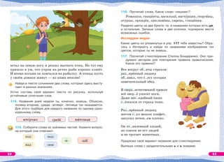 встал на левую ногу и решил выгнать птиц. Но тут ему
пришло в ум, что утром на речке рыба хорошо клюёт.
И всеми ногами он помчался на рыбалку. А птицы пусть
у своём домике живут — из ними веселее!
Найди в тексте сочинения два слова, которые здесь высту-
пают в разных значениях.
Устно составь свой вариант текста по рисунку, используй
устойчивые сочетания слов.
114. Названия дней недели ты, конечно, знаешь. Объясни,
почему вторник, среда, четверг, пятница так называются.
Для этого подбери для каждого названия по одному одно-
коренному слову.
вт рник сред п тница
115. Соберите слова из знàчимых частей. Укажите вопрос,
на который они отвечают.
116. Прочитай слова. Какое слово «лишнее»?
Ромашки, гиацèнты, василькè, настóрции, георгèны,
огурцы, орхидåи, цикламåны, сирень, глицèния.
Раздели цветы на два букета: те, в названиях которых есть ци,
и остальные. Запиши слова в две колонки, подчеркни места
возможных ошибок.
Исследуем медиа
Какие цветы из упомянутых в упр. 117 тебе известны? Обра-
тись к Интернету и найди по названиям изображения тех
цветов, которые ты не знаешь.
117. Прочитай стихотворение Стеллы Бондаренко. Оно при-
думано автором для повторения правила правописания.
Какое это правило?
Все вокруг об..яты страхом:
раз..ярённый людоед
об..явил, что с..ест сегодня
замечательный обед.
В сверх..естественной тревоге
всё звер..ё уносит ноги.
Даже нес..едобный ёжик
с..ёжился от страха тоже.
Раз..ярённый людоед
мигом с..ел мешок конфет,
закусил печен..ем плотно.
Он от..явленный злодей,
но совсем не ест людей
и не трогает животных.
Предложи свой вариант названия для стихотворения.
Выпиши слова с разделительными ь и ъ знаками.
под- -вод-
-н- -ый
над- -зем-
52 53
 