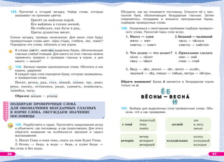 123. Прочитай и отгадай загадку. Найди слова, которые
указывают на признаки цветка.
Цветёт он майскою порой,
Его найдёшь в глуши лесной,
На стебельке, как бусы в ряд,
Цветы душистые висят.
Спиши загадку, проверь написанное. Для каких слов будут
проверочными слова цвет, пîры (гîда), стебель, лес, повис?
Подчеркни эти слова, обозначь в них корни.
В словах цветёт, майскою выделены буквы, обозначающие
гласные слабой позиции. Для какого из этих гласных можно
применить правило о проверке гласных в корне, а для
какого — нельзя?
124. Запиши парами однокоренные слова. Обозначь в них
корень, ударение.
В каждой паре слов подчеркни букву, которую проверяешь,
и проверочное слово.
Носит, речка, ряд, стал, явный, линия, час, диво;
река, уношу, остановка, ряды, удивить, появились,
линейка, часы.
Образец: нîсит — уношó.
ПОДБИРАЮ ПРОВЕРОЧНЫЕ СЛОВÀ
ДЛЯ ОБОЗНАЧЕНИЯ БЕЗУДАРНЫХ ГЛАСНЫХ
В КОРНЕ СЛOВА. ОБСУЖДАЕМ ЗНАЧЕНИЕ
ПОСЛОВИЦЫ
125. Поработайте в парах. Прочитайте предложения вслух
и объясните, где пословица, а где скороговорка. Для этого
обратите внимание на особенности звучания и смысл
высказываний.
1. Носит Сеня в сени сено, спать на сене будет Сеня.
2. Огонь — беда, и вода — беда, а хуже беды —
без огня и без воды.
ПОДБИРАЮ ПРОВЕРОЧНЫЕ СЛОВÀ
ДЛЯ ОБОЗНАЧЕНИЯ БЕЗУДАРНЫХ ГЛАСНЫХ
В КОРНЕ СЛOВА. ОБСУЖДАЕМ ЗНАЧЕНИЕ
ПОСЛОВИЦЫ
Обсудите, как вы понимаете пословицу. Спишите её с про-
пуском букв, обозначающих безударные гласные. Затем
поменяйтесь тетрадями и впишите пропущенные буквы,
подбирая проверочные слова.
126. Ознакомься с некоторыми приёмами подбора провероч-
ного слова. Прочитай пары слов вслух.
1. Много — один 2. Большой — маленький
мячи — мяч часы — чàсики
хвосты — хвост хвосты — хвîстик
3. Что делаю — что делает? 4. Приказание сделать
солю — сîлит пою — пой
тяну — тÿнет стою — стой
5. Веду — вёл, лежит — лёг, летит — полёт,
ледовый — лёд, гнездо — гнёзда, сестра — сёстры.
Обрати внимание! Буква ё меняется в безударном корне
только на е.
127. Выбери для выделенных слов проверочные слова. Объ-
ясни, чтî и как проверяем.
в тенè
вечерîк
тенистый
тень
тенёк
вечер
вечереет
вечерний
леснîй
холодèльник
лес
в лесу
лесок
холод
холодный
холодок
56 57
 