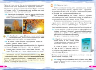Прочитай стихи молча. Как ты понимаешь выделенные выра-
жения? Какие слова употреблены в переносном значении?
Что в осенней природе очаровывает поэта? Обрати внимание,
что первая строка — обращение к осени, а далее идёт одно
предложение! Что в нём перечисляется?
133. Рассмотри фотопейзажи. Какой из них мог бы стать ил-
люстрацией к стихотворению из упр. 133? Подтверди свой
выбор строками стихотворения.
134. Поработайте в парах. Обсудите, с какой силой голоса
и в каком темпе нужно читать стихотворение из упр. 133.
Выразительно прочитайте его перед классом.
135. К данным словам подбери однокоренные, запиши их.
Собака, работа, лимон, вагон.
Проговори записанные слова, выделяя ударный слог. Меняется
ли позиция безударного гласного в корне на ударную?
Сделай вывод: гласный корня в этих словах всегда в … по-
зиции. Есть ли для него в таком случае проверочное слово?
Просмотри ещё раз, как пишутся слова из упр. 136.
Такие написания принято называть непроверяемыми,
а слова с этими написаниями — словарными, потому что
букву для обозначения такого «всегда слабого» звука
узнаём в словаре и запоминаем.
136. Прочитай текст.
Чтобы словарные слова легче запоминались, можно
использовать разные приёмы. Прежде всего — прочитать
вслух слово два-три раза, медленно и чётко проговаривая
по буквам, как бы сфотографировать его.
Ещё можно связать это слово с другим, которое
придумаешь сам/сама. Например, чтобы не ошибаться
в слове собака, мальчик назвал щенка Сîбик.
Можно составить смешное предложение из слов, в ко-
торых нужно запомнить одну и ту же букву. Например:
Богатырь на вокзале глотал огурцы с яблоками.
Какой приём запоминания трудных написаний используешь ты?
137. Какие сведения о слове мы узнаём из орфографического
словаря, если орфо в переводе с греческого языка означает
«правильно», а графо — «пишу»? Расскажи, как искать нуж-
ное слово в орфографическом словаре.
Что нужно учитывать при поиске слова?
138. Поработай с орфографическим сло-
варём. Найди в нём данные словà
с непроверяемыми гласными. Запиши,
постарайся запомнить написания.
Б..гатый, б..лкон, в..лос..пед, в..-
н..грет, в..кзал, д..ректор, завтр..к,
к..пуста,к..чан,марм..лад,с..лат,сп..-
сиб.., т..перь, ф..нтан.
Составь вопросительное предложение, включив в него как
можно больше словарных слов.
139. Выучи стихотворение Александра Пушкина из упр. 133
наизусть. Запиши по памяти первые четыре строки, проверь
запись по тексту.
60 61
 