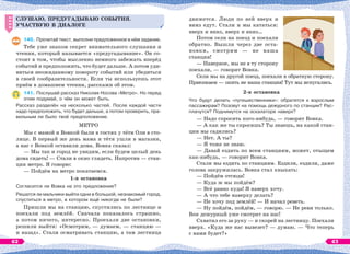 СЛУШАЮ, ПРЕДУГАДЫВАЮ СОБЫТИЯ.
УЧАСТВУЮ В ДИАЛОГЕ
140. Прочитай текст, выполни предложенное в нём задание.
Тебе уже знаком секрет внимательного слушания и
чтения, который называется «предугадывание». Он со-
стоит в том, чтобы мысленно немного забежать вперёд
событий и предположить, что будет дальше. А потом уди-
виться неожиданному повороту событий или убедиться
в своей сообразительности. Если ты используешь этот
приём в домашнем чтении, расскажи об этом.
141. Послушай рассказ Николая Носова «Метро». Но перед
этим подумай, о чём он может быть.
Рассказ разделён на несколько частей. После каждой части
надо предположить, что будет дальше, а потом проверить, пра-
вильным ли было твоё предположение.
МЕТРО
Мы с мамой и Вовкой были в гостях у тёти Оли в сто-
лице. В первый же день мама и тётя ушли в магазин,
а нас с Вовкой оставили дома. Вовка сказал:
— Мы так и город не увидим, если будем целый день
дома сидеть! — Стали в окно глядеть. Напротив — стан-
ция метро. Я говорю:
— Пойдём на метро покатаемся.
1-я остановка
Согласится ли Вовка на это предложение?
Решатся ли мальчики выйти одни в большой, незнакомый город,
спуститься в метро, в котором ещё никогда не были?
Пришли мы на станцию, спустились по лестнице и
поехали под землёй. Сначала показалось страшно,
а потом ничего, интересно. Проехали две остановки,
решили выйти: «Осмотрим, — думаем, — станцию —
и назад». Стали осматривать станцию, а там лестница
СЛУШАЮ, ПРЕДУГАДЫВАЮ СОБЫТИЯ.
УЧАСТВУЮ В ДИАЛОГЕ
движется. Люди по ней вверх и
вниз едут. Стали и мы кататься:
вверх и вниз, вверх и вниз…
Потом сели на поезд и поехали
обратно. Вышли через две оста-
новки, смотрим — не наша
станция!
— Наверное, мы не в ту сторону
поехали, — говорит Вовка.
Сели мы на другой поезд, поехали в обратную сторону.
Приезжаем — опять не наша станция! Тут мы испугались.
2-я остановка
Что будут делать «путешественники»: обратятся к взрослым
пассажирам? Позовут на помощь дежурного по станции? Рас-
плачутся? Поднимутся на эскалаторе наверх?
— Надо спросить кого-нибудь, — говорит Вовка.
— А как же ты спросишь? Ты знаешь, на какой стан-
ции мы садились?
— Нет. А ты?
— Я тоже не знаю.
— Давай ездить по всем станциям, может, отыщем
как-нибудь, — говорит Вовка.
Стали мы ездить по станциям. Ездили, ездили, даже
голова закружилась. Вовка стал хныкать:
— Пойдём отсюда!
— Куда ж мы пойдём?
— Всё равно куда! Я наверх хочу.
— А что тебе наверху делать?
— Не хочу под землёй! — И начал реветь.
— Ну пойдём, пойдём, — говорю. — Не реви только.
Вон дежурный уже смотрит на нас!
Схватил его за руку — и скорей на лестницу. Поехали
вверх. «Куда же нас вывезет? — думаю. — Что теперь
с нами будет?»
62 63
 