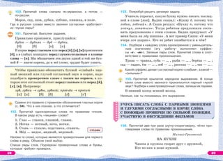 150. Прочитай слова сначала по-украински, а потом —
по-русски.
Мороз, сад, шов, дубки, зубчик, книжка, в поле.
Где в русских словах вместо звонких согласных «работают»
их глухие пары?
151. Прочитай. Выполни задания.
Правильно произнеси, прислушайся:
дубок — дубняк — дуб — дубки.
[б] [б] [п] [п]
В корне перед гласным или перед [й], [л], [н] произносим
[б], а в слабых позициях перед глухим согласным и в конце
слова — [п]. Мы обозначаем эти звуки одной и той же бук-
вой б — иначе корень, да и всё слово, трудно будет узнать.
Чтобы правильно обозначить буквой «слабый» пар-
ный звонкий или глухой согласный звук в корне, надо
подобрать проверочное слово с таким же корнем, в ко-
тором этот согласный стоит перед гласным или перед [й],
[л], [н]. Например:
зуб, зубки  зубы, зубной; просьба  просит
[п] [п] [б] [б] [з] [с]
Сравни это правило с правилом обозначения гласных корня
(с. 54). Что в них похоже, а что отличается?
152. Прочитай однокоренные слова по правилам чтения.
В каком ряду есть «лишнее» слово?
1. Глаз — глазки, глазной, глазок.
2. Нотка — нотный, нота, нотки.
3. Ставь — ставлю, подставка, ставить.
4. Мёд — медок, медный, медовый.
Назови те словà, которые являются проверочными для первого
слîва в ряду. Объясни свой выбор.
Спиши ряды слов. Подчеркни проверочные слова и буквы,
которые требуют проверки.
ставь
153. Попробуй решить речевую задачу.
Учитель спросил, какую букву нужно писать послед-
ней в слове [лоп]. Вадик сказал: «Букву б, потому что
лобик, лобный». А Саша решил: «Букву п, потому что
лопнул, лопаться». Тогда ребятам предложили соста-
вить предложение с этим словом. Вадик придумал: «У
меня была на лбу шишка». А вот пример Саши: «У меня
вчера лоп шарик». Кто из ребят ошибается и в чём?
154. Подбери к каждому слову однокоренное с уменьшитель-
ным значением (эту «работу» выполняют суффик-
сы -к-, -ик-). Запиши пары слов. Прочитай слова в соот-
ветствии с правилами произношения.
Трава — травка, губа — … , рыба — … , берёза — … ;
сад — садик, ёж — … , лоб — … , рассказ — … , таз — … .
Какой суффикс делает согласный корня «слабым», а какой —
«сильным»?
155. Прочитай крылатое народное выражение. В конце
каких слов вместо звонкого произносится парный глухой
звук? Подбери к ним проверочные слова, запиши их парами.
В зимний холод всякий молод.
Напиши, как ты понимаешь это выражение.
УЧУСЬ ПИСАТЬ СЛОВÀ С ПАРНЫМИ ЗВОНКИМИ
И ГЛУХИМИ СОГЛАСНЫМИ В КОРНЕ СЛÎВА
С ПОМОЩЬЮ ПРОВЕРКИ ПО СИЛЬНОЙ ПОЗИЦИИ.
УЧАСТВУЮ В ОБСУЖДЕНИИ ФИЛЬМОВ
156. Прочитай два-три раза шутку-скороговорку, чётко про-
говаривая слова по правилам произношения.
Михаил Грозовский
НА КУХНЕ
Чашка и кружка спорят друг с дружкой,
Кто из них в доме нужней.
УЧУСЬ ПИСАТЬ СЛОВÀ С ПАРНЫМИ ЗВОНКИМИ
И ГЛУХИМИ СОГЛАСНЫМИ В КОРНЕ СЛÎВА
С ПОМОЩЬЮ ПРОВЕРКИ ПО СИЛЬНОЙ ПОЗИЦИИ.
УЧАСТВУЮ В ОБСУЖДЕНИИ ФИЛЬМОВ
68 69
 