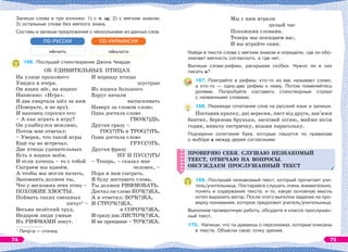 Запиши слова в три колонки: 1) с ч, щ; 2) с мягким знаком;
3) остальные слова без мягкого знака.
Составь и запиши предложение с несколькими из данных слов.
н нчить
ПО-РУССКИ
н ньчити
ПО-УКРАИНСКИ
166. Послушай стихотворение Джона Чиарди.
ОБ УДИВИТЕЛЬНЫХ ПТИЦАХ
На улице прохожего
Увидел я вчера.
Он ящик нёс, на ящике
Написано: «Игра».
Я два квартала шёл за ним
(Поверьте, я не вру).
И наконец спросил его:
– А как играть в игру?
Он улыбнулся вежливо,
Потом мне отвечал:
– Уверен, что такой игры
Ещё ты не встречал.
Две птицы удивительных
Есть в ящике моём.
И если хочешь – то с тобой
Сыграем мы вдвоём.
А чтобы мы могли начать,
Запомнить должен ты,
Что у несхожих этих птиц –
ПОХОЖИЕ ХВОСТЫ.
Поймать таких смешных
пичуг1
–
Весьма нелёгкий труд.
Недаром люди умные
Их РИФМАМИ зовут.
И вправду птицы
шустрые
Из ящика большого
Вдруг начали
вытаскивать
Наверх за словом слово.
Одна достала слово
ГВОЗ(?)ДЬ,
Другая сразу –
ГОС(?)ТЬ и ТРОС(?)ТЬ,
Одна достала слово
ГРУС(?)ТЬ,
Другая фразу
НУ И ПУС(?)ТЬ!
– Теперь, – сказал мне
человек, –
Пора и нам сыграть.
Я буду доставать слова,
Ты должен РИФМОВАТЬ.
Достал он слово КОЧ(?)КА,
А я ответил: БОЧ(?)КА,
И СТРОЧ(?)КА,
и СОРОЧ(?)КА,
И сразу два ЛИСТОЧ(?)КА,
И на прощанье – ТОЧ(?)КА.
1
Пичóга — птичка.
Мы с ним играли
целый час
Похожими словами.
Теперь мы покидаем вас,
И вы играйте сами.
Найди в тексте слова с мягким знаком и определи, где он обо-
значает мягкость согласного, а где нет.
Выпиши слова-рифмы, раскрывая скобки. Нужно ли в них
писать ь?
167. Поиграйте в рифмы: кто-то из вас называет слово,
а кто-то — одну-две рифмы к нему. Потом поменяйтесь
ролями. Попробуйте составить стихотворные строки
с названными словами.
168. Переведи сочетания слов на русский язык и запиши.
Поставив крапку, дні вересня, лист від друга, зав’яжи
бантик, березова брунька, заспівай пісню, майже вісім
годин, няньчу сестричку, візьми парасольку.
Подчеркни сочетания букв, которые пишутся по правилам
о выборе ь между двумя согласными.
ПРОВЕРЯЮ СЕБЯ. СЛУШАЮ НЕЗНАКОМЫЙ
ТЕКСТ, ОТВЕЧАЮ НА ВОПРОСЫ.
ОБСУЖДАЕМ ПРОСЛУШАННЫЙ ТЕКСТ
169. Послушай незнакомый текст, который прочитает учи-
тель/учительница. Постарайся слушать очень внимательно,
понять и содержание текста, и то, какую основную мысль
хотел выразить автор. После этого выполни задание на про-
верку понимания, которое предложит учитель/учительница.
Выполнив проверочную работу, обсудите в классе прослушан-
ный текст.
170. Напиши, что ты думаешь о персонажах, которые описаны
в тексте. Объясни свою точку зрения.
ПРОВЕРЯЮ СЕБЯ. СЛУШАЮ НЕЗНАКОМЫЙ
ТЕКСТ, ОТВЕЧАЮ НА ВОПРОСЫ.
ОБСУЖДАЕМ ПРОСЛУШАННЫЙ ТЕКСТ
74 75
 
