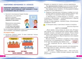 ПОВТОРЯЮ ИЗУЧЕННОЕ В 3 КЛАССЕ
ПОВТОРЯЮ СВЕДЕНИЯ О ЗВУКАХ И БУКВАХ.
СЛУШАЮ, ВЫСКАЗЫВАЮ СВОЁ МНЕНИЕ О ТЕМЕ
И ОСНОВНОЙ МЫСЛИ ТЕКСТА
1. Прочитай стихотворение Андрея Усачёва.
Промчалось лето красное,
весёлое и вольное.
Настало время классное,
дворовое и школьное.
Немножечко дождливое,
холодное и стужное,
но всё-таки счастливое
и очень-очень дружное.
Как ты понимаешь выделенные строки? Почему школьные годы
часто называют счастливыми и дружными?
Исследуем медиа
2. Рассмотри учебный плакат. О каких свойствах гласных
звуков он напоминает?
ПОВТОРЯЮ СВЕДЕНИЯ О ЗВУКАХ И БУКВАХ.
СЛУШАЮ, ВЫСКАЗЫВАЮ СВОЁ МНЕНИЕ О ТЕМЕ
И ОСНОВНОЙ МЫСЛИ ТЕКСТА
Опираясь на сведения из плаката, дополни предложения.
При произношении и чтении по-русски на месте безудар-
ных (слабых) гласных [о], [а], [э] произносим [а], [..], [..].
При письме важно помнить, что безударные (слабые)
гласные по слуху обозначать ….
3. Правильно прочитай вслух пословицы и выбери те из них,
которые уместно вспомнить перед началом учебного года.
Что общего в их значении? Спиши эти пословицы.
1. Знай больше, а говори меньше. 2. Ученье — путь
к уменью. 3. Поспешишь — людей насмешишь. 4. Краснà
птица пером, а человек — знанием.
Поставь в словах ударение, подчеркни буквы, обозначающие
безударные гласные.
4. Послушай сказку и приготовься отвечать на вопросы.
Валентин Берестов
АИСТ И СОЛОВЕЙ
…Было время, когда птицы не умели петь. И вдруг
они узнали, что в одной далёкой стране живёт старый,
мудрый человек, который учит музыке. Тогда птицы
послали к нему аиста и соловья проверить, так ли это.
Аист очень торопился. Ему не терпелось стать первым
в мире музыкантом.
Он так спешил, что вбежал к мудрецу и даже в дверь
не постучал, не поздоровался со стариком,
и изо всех сил крикнул ему прямо в ухо:
— Эй, старикан! Ну-ка, научи меня
музыке!
Но мудрец решил сначала научить его вежливости.
Он вывел аиста за порог, постучал в дверь и сказал:
— Надо делать вот так.
— Всё ясно! — обрадовался аист.— Это и есть му-
зыка? — и улетел, чтобы поскорее удивить мир своим
искусством.
рàньше
пîзже
4 5
 
