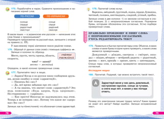 175. Поработайте в парах. Сравните произношение и на-
писание корней слов.
солнце
сердце
радостный
свистнул
ПО-РУССКИ
сонце
серце
радісний
свиснув
ПО-УКРАИНСКИ
В каком языке — в украинском или русском — написание этих
слов ближе к произношению?
Переведите предложение на русский язык, запишите с опорой
на правило (с. 77).
У щасливому серці дівчинки сяяло радісне сонце.
176. Образуй от данных слов словà с помощью суффикса -н-.
Запиши в колонки по образцу.
Место, грусть, честь; проезд, область,
скорость.
что? — какой?
место — местный
Определи, в какой колонке проверочные слова.
177. Прочитайте текст в лицах.
— Лариса! Когда я по-русски пишу сообщения друзь-
ям, делаю ошибку в слове «здравствуй».
— Пишешь без «вэ»?
— Да, всё время забываю про это «вэ»!
— А ты знаешь, что значит слово «здравствуй»? Это
ведь пожелание «Будь здоров, будь здоровым».
По-старинному — «здрàвым».
— Как просто! Никогда не задумывалась над этим.
Теперь я не потеряю «вэ». Потому что какое же «здоро-
вье» без «вэ»?
Запиши, как ты пîнял/понялà, что обозначает слово здравствуй.
сч стье
счастл вый
178. Прочитай слова вслух.
Варежка,звёздный,грустный,лодка,сердце,бумажка,
честный, головка, шестнадцать, сладкий, устный, пробка.
Запиши слова в две колонки: 1) со звонким согласным в сла-
бой позиции; 2) с непроизносимым согласным. Подчеркни
буквы, которыми обозначены эти согласные. Устно подбери
проверочные слова.
ПРАВИЛЬНО ПРОИЗНОШУ И ПИШУ СЛОВА
С НЕПРОИЗНОСИМЫМИ СОГЛАСНЫМИ.
УЧУСЬ РЕДАКТИРОВАТЬ ТЕКСТ
179. Правильно и быстро прочитай пары слов. Объясни, в каких
словах и какие буквы в корне нужно проверить, а какие слова
являются проверочными.
Дождливый — дîждик, смотрела — смîтрит, опоз-
дал — пîздно, вåчером — вечåрний; радость — радостный,
мостик — мост, просьба — просит, шесть — шестнадцать.
Спиши пары слов, в которых проверяется непроизносимый
согласный.
Исследуем медиа
180. Прочитай. Подумай, где можно встретить такой текст.
Почему это электронное письмо трудно читать? Каких правил
не знает его автор? Найди ошибки. Запиши исправленный
текст.
ПРАВИЛЬНО ПРОИЗНОШУ И ПИШУ СЛОВА
С НЕПРОИЗНОСИМЫМИ СОГЛАСНЫМИ.
УЧУСЬ РЕДАКТИРОВАТЬ ТЕКСТ
А
78 79
 