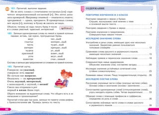 181. Прочитай, выполни задание.
Не во всех словах с сочетанием согласных [сн] «пря-
чется» непроизносимый согласный [т]. Это легко дока-
затьпроверкой.Например:опасный—опасается,опасен;
прекрасный — краса, прекрасен. В проверочных словах
нет звука [т], поэтому и букву т писать не надо.
Объясни, почему не надо писать букву т после
с в словах ужасный, чудесный, интересный.
182. Запиши однокоренные слова из левой и правой колонки
парами, вставь, где нужно, пропущенные буквы.
вкус
счастье
честь
интерес
чудеса
красивый
уста
известие
чес..ный
интерес..ный
чудес..ный
прекрас..ный
ус..ный
извес..ный
вкус..ный
счас..ливый
Составь и запиши два предложения со словами из правой колонки.
183. Прочитай шутку.
Говорили: он ужасный,
говорили: есть опасно!
Но пугали нас напрасно.
Оказалось — он прекрасный!
Очень вкусный, интересный,
с шоколадкой, с шуткой, с песней!
Смело мы отправим в рот
первый в жизни Анин торт.
Обрати внимание на выделенные слова. Что общего есть в их
написании и произношении?
Прочитай стихи два-три раза, запиши по памяти слова-рифмы
с буквосочетанием сн. Проверь запись по тексту.
чуд сный
СОДЕРЖАНИЕ
ПОВТОРЯЮ ИЗУЧЕННОЕ В 3 КЛАССЕ
Повторяю сведения о звуках и буквах.
Слушаю, высказываю своё мнение о теме
и основной мысли текста . . . . . . . . . . . . . . . . . . . . . . . . . . . . . 4
Повторяю сведения о буквах и звуках. . . . . . . . . . . . . . . . . . . . . 7
Повторяю изученное о предложении.
Совершенствую навыки чтения. . . . . . . . . . . . . . . . . . . . . . . 10
ИССЛЕДУЮ ЗНАЧЕНИЕ СЛОВА
Употребляю в речи слова, имеющие одно или несколько
значений. Закрепляю умение пользоваться
толковым словарём . . . . . . . . . . . . . . . . . . . . . . . . . . . . . . . . . 12
Сравниваю слова русского и украинского языков,
имеющие несколько значений. . . . . . . . . . . . . . . . . . . . . . . . 15
Наблюдаю прямое и переносное значение слова . . . . . . . . . 18
Совершенствую навык аудирования.
Объясняю значение слов, составляю загадку . . . . . . . . . . 20
Исследую значение устойчивых сочетаний слов
(стійких словосполучень) . . . . . . . . . . . . . . . . . . . . . . . . . . . . 23
Развиваю навык чтения. Пишу поздравительную открытку. . 26
ИССЛЕДУЮ СОСТАВ СЛОВА
Распознаю значимые части слîва (значущі частини слîва).
Основа слîва и окончание (основа і закінчення). . . . . . . . 29
Сопоставляю однокоренные словà (спільнокореневі словà),
учусь находить корень слîва. Читаю выразительно . . . . . 33
Образую слова с помощью префиксов и суффиксов,
определяю их роль в слове . . . . . . . . . . . . . . . . . . . . . . . . . . 36
Сопоставляю знàчимые части слова в словах русского
и украинского языков . . . . . . . . . . . . . . . . . . . . . . . . . . . . . . . 38
СОДЕРЖАНИЕ
80
 