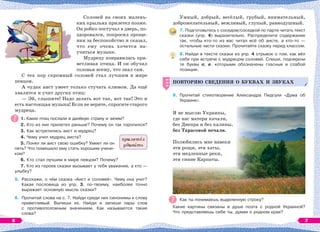 Соловей на своих малень-
ких крыльях прилетел позже.
Он робко постучал в дверь, по-
здоровался, попросил проще-
ния за беспокойство и сказал,
что ему очень хочется на-
учиться музыке.
Мудрецу понравилась при-
ветливая птица. И он обучил
соловья всему, что знал сам.
С тех пор скромный соловей стал лучшим в мире
певцом.
А чудак аист умеет только стучать клювом. Да ещё
хвалится и учит других птиц:
— Эй, слышите! Надо делать вот так, вот так! Это и
есть настоящая музыка! Если не верите, спросите старого
мудреца.
1. Каких птиц послали в далёкую страну и зачем?
2. Кто из них прилетел раньше? Почему он так торопился?
3. Как встретились аист и мудрец?
4. Чему учил мудрец аиста?
5. Понял ли аист свою ошибку? Умеет ли он
петь? Что помешало ему стать хорошим учени-
ком?
6. Кто стал лучшим в мире певцом? Почему?
7. Кто из героев сказки вызывает у тебя уважение, а кто —
улыбку?
5. Расскажи, о чём сказка «Аист и соловей». Чему она учит?
Какая пословица из упр. 3, по-твоему, наиболее точно
выражает основную мысль сказки?
6. Прочитай слова на с. 7. Найди среди них синонимы к слову
приветливый. Выпиши их. Найди и запиши пары слов
с противоположным значением. Как называются такие
слова?
прилетåл
удивèть
Умный, добрый, весёлый, грубый, внимательный,
доброжелательный, вежливый, глупый, равнодушный.
7. Подготовьтесь с соседом/соседкой по парте читать текст
сказки (упр. 4) выразительно. Распределите содержание
так, чтобы кто-то из вас читал всё об аисте, а кто-то —
остальные части сказки. Прочитайте сказку перед классом.
8. Найди в тексте сказки из упр. 4 отрывок о том, как вёл
себя при встрече с мудрецом соловей. Спиши, подчеркни
те буквы о, е, которыми обозначены гласные в слабой
позиции.
ПОВТОРЯЮ СВЕДЕНИЯ О БУКВАХ И ЗВУКАХ
9. Прочитай стихотворение Александра Пидсухи «Дума об
Украине».
Я не мыслю Украины,
где нас матери качали,
без Днепра и без калины,
без Тарасовой печали.
Полюбились мне навеки
эти рощи, эти хаты,
эти медленные реки,
эти синие Карпаты.
Как ты понимаешь выделенную строку?
Какие картины связаны в душе поэта с родной Украиной?
Что представляешь себе ты, думая о родном крае?
ПОВТОРЯЮ СВЕДЕНИЯ О БУКВАХ И ЗВУКАХ
6 7
 