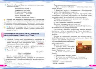 15. Прочитай небылицу. Правильно произноси слова с выде-
ленными слогами.
Если только захочу —
даже щуку проглочу.
В животе пищат ерши,
не большие — малыши.
Будет через час обед.
Букв вы вспомнили секрет?
Подумай, чем различаются выделенные слоги в украинском
и русском языках: а) произношением; б) написанием; в) ничем.
Спиши два первых предложения. Подчеркни в словах слоги
с «секретом», о котором напоминает шуточное стихотворение.
16. Выучи чистоговорку из упр.14, запиши по памяти. Под-
черкни места возможных ошибок. Проверь правильность
записи по тексту.
ПОВТОРЯЮ ИЗУЧЕННОЕ О ПРЕДЛОЖЕНИИ.
СОВЕРШЕНСТВУЮ НАВЫКИ ЧТЕНИЯ
17. Прочитай. Сколько здесь предложений? С одинаковой ли
интонацией их нужно читать? Запиши, вставь пропущенные
буквы. Поставь в конце предложений знаки
препинания, объясни свой выбор.
У м..ня есть рыж..й щ..нок он ..щё мален..кий, но
такой х..рош..й дру.. а у т..бя есть с..бака
18. Прочитай текст.
Эдуард Шим
КТО В ПОГРЕБЕ?
Кто-то в нашем пîгребе пьёт молоко.
Поставит бабушка кринку1
, накроет её блюдечком.
Утром приходит — блюдечко сдвинуто, молоко тронуто.
Чуть-чуть.
1
Крèнка — глиняный горшок для молока.
ПОВТОРЯЮ ИЗУЧЕННОЕ О ПРЕДЛОЖЕНИИ.
СОВЕРШЕНСТВУЮ НАВЫКИ ЧТЕНИЯ
тîчка
Пьют молоко, но понемножку…
— Дед, — говорит бабушка, — посмотри, кто в наш
погреб лазает!
— И смотреть нечего, — отвечает дед. — Никто лазать
не может. Затворяй дверь покрепче.
Закрывает бабушка дверь покрепче. Проверяет, нету
ли щёлочки. Нигде нет ни дырочки, ни щёлочки, даже
труба вытяжная металлической сеткой затянута.
А блюдце опять сдвинуто, молоко опять тронуто.
Кто-то пьёт понемножку.
— Дед, придумай, как вора изловить!
Дедушка подумал-подумал, советует:
— Поставь в погребе черепок1
, наливай туда молоко.
И никто большую посуду не тронет.
Послушалась бабушка, плеснула в черепок молока,
поставила в углу на земляной пол. Утром приходит —
блюдце не сдвинуто, кринка цела. Зато в черепке молоко
исчезло…
Больше не спрашивает бабушка, кто появился в по-
гребе. Подливает в черепок молока, не жалеет. Лишь бы
горшки да кринки сохранить!
Откупается бабушка от неизвест-
ного грабителя…
Дед мне подмигивает:
— Знаешь, кто в погребе?
Змея. Только не кусачая, а до-
брая… Называется — уж.
— А зачем ты его молоком
поишь?
— Он полезный. Мышей ловит.
— А почему про него бабушке не говоришь?
— Да… Скажешь ей — она шибче2
напугается!
1
Черепîк — з д е с ь: тарелочка.
2
Шèбче — сильнее.
10 11
 