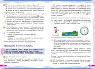 1. Что ты прочитал/прочитала: сказку или рассказ?
2. Как ты думаешь, когда дедушка понял, ктî пьёт молоко?
3. Почему люди не стали ловить «неизвестного грабителя»?
4. Найди в тексте повествовательные, вопросительные
и побудительные предложения.
5. Каких предложений здесь больше? Как ты думаешь, почему?
19. Быстро посчитай, сколько в тексте из упр. 18 вопро-
сительных предложений, а сколько восклицательных. Какие
признаки на них указывают? Правильно прочитай их вслух.
20. Найди в тексте из упр. 18 синонимы к словам немножко,
закрывай, поймать, налилà, пропало, больше, запиши
слова парами.
21. Поработайте в парах. Разделите текст из упр. 18 на три
части, озаглавьте их. План запишите. Обсудите, как кратко
пересказать текст. Перескажите его друг другу по частям.
22. Прочитай диалог.
— Петя, ты уже хорошо знаешь алфавит?
— Конечно.
— Скажи-ка мне, сынок, какая буква идёт после А?
— Все остальные, мамочка!
Спиши предложения, в которых есть обращение.
ИССЛЕДУЮ ЗНАЧЕНИЕ СЛОВА
УПОТРЕБЛЯЮ В РЕЧИ СЛОВА, ИМЕЮЩИЕ ОДНО
ИЛИ НЕСКОЛЬКО ЗНАЧЕНИЙ. ЗАКРЕПЛЯЮ
УМЕНИЕ ПОЛЬЗОВАТЬСЯ ТОЛКОВЫМ СЛОВАРЁМ
23. Прочитай, выполни задание.
В русском языке, как и в украинском и других язы-
ках, есть слова с одним значением. Например: парта,
куртка, компьютер.
УПОТРЕБЛЯЮ В РЕЧИ СЛОВА, ИМЕЮЩИЕ ОДНО
ИЛИ НЕСКОЛЬКО ЗНАЧЕНИЙ. ЗАКРЕПЛЯЮ
УМЕНИЕ ПОЛЬЗОВАТЬСЯ ТОЛКОВЫМ СЛОВАРЁМ
Но есть и слова многозначные, у которых не одно,
а два и больше значений. Только в высказывании стано-
вится понятным, в каком значении мы употребляем такое
слово. Вот хорошо тебе знакомое слово ручка. Сравни его
значения: Возьми Машеньку за ручку. У нашей двери
металлическая ручка. Дай мне, пожалуйста, ручку
с синей пастой!
Подумай, чем похожи значения слова ручка и чем различаются.
24. Какое слово с несколькими значениями, обозначающее
действие (что делает?), подойдёт к этим рисункам?
Составь и запиши с ним сочетания слов.
Что общего есть у всех значений этого слова?
25. В толковом словаре все значения многозначного слова по-
ясняются в одной статье, но под разными цифрами. Про-
читай часть словарной статьи на слово светлый из учебного
словаря русского языка. Однозначное или многозначное
это слово?
СВÅТЛЫЙ (по-укр.: яснèй і ÿсний; світлий) 1. Наш
класс светлый, хорошо освещённый. 2. Девочка была
в светлом платье. 3. На лице у мамы появилась светлая
улыбка.
Составь и запиши свои предложения со словом светлый в раз-
ных значениях.
26. Поработайте с толковым словарём русского языка.
Узнайте, сколько значений у слов вишня, шишка, телефон,
стена. На что вы будете ориентироваться?
12 13
 