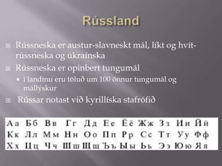 RússlandRússneska er austur-slavneskt mál, líkt og hvít-rússneska og úkraínska Rússneska er opinbert tungumál í landinu eru töluð um 100 önnur tungumál og mállýskur  Rússar notast við kyrillíska stafrófið