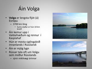 Áin Volga
• Volga er lengsta fljót (á)
Evrópu
– 3700 km löng
• Sums staðar er hún 10 km
breið

• Áin kemur upp í
Valdaihæðum og rennur í
Kaspíahaf
• Hún er mesta siglingaleið
innanlands í Rússlandi
• Áin er mjög lygn
• Rússar tala oft um Volgu
sem móður Rússlands
– sýnir mikilvægi árinnar

 