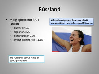 Rússland
• Mörg þjóðarbrot eru í
landinu
•
•
•
•

Rússar 82,6%
Sígaunar 3,6%
Úkraínumenn 2,7%
Önnur þjóðarbrota 11,1%

Frá Rússlandi kemur mikið af
góðu íþróttafólki

Yelena Isinbayeva er heimsmeistari í
stangarstökki. Hún hefur stokkið 5 metra

 