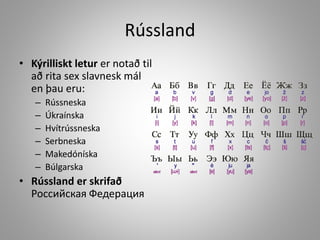 Rússland
• Kýrilliskt letur er notað til
að rita sex slavnesk mál
en þau eru:
–
–
–
–
–
–

Rússneska
Úkraínska
Hvítrússneska
Serbneska
Makedóníska
Búlgarska

• Rússland er skrifað
Российская Федерация

 