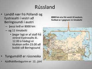 Rússland
• Landið nær frá Póllandi og
Eystrasalti í vestri að
Beringssundi í austri
– þessi leið er 8000 km
– og 11 tímabelti
• þegar lagt er af stað frá
strönd Eystrasalts kl.
12.00 á hádegi er
klukkan orðin 23.00 að
kvöldi við Beringssund

• Tungumálið er rússneska
•

Þjóðhátíðardagurinn er 12. júní

8000 km eru frá vestri til austurs.
Ferðast er í gegnum 11 tímabelti

 