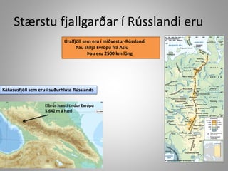 Stærstu fjallgarðar í Rússlandi eru
Úralfjöll sem eru í miðvestur-Rússlandi
Þau skilja Evrópu frá Asíu
Þau eru 2500 km löng

Kákasusfjöll sem eru í suðurhluta Rússlands
Elbrús hæsti tindur Evrópu
5.642 m á hæð

 