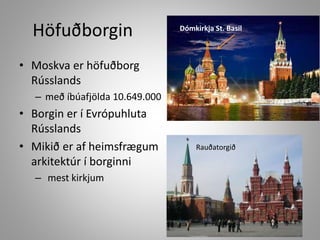 Höfuðborgin

Dómkirkja St. Basil

• Moskva er höfuðborg
Rússlands
– með íbúafjölda 10.649.000

• Borgin er í Evrópuhluta
Rússlands
• Mikið er af heimsfrægum
arkitektúr í borginni
– mest kirkjum

Rauðatorgið

 