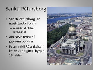 Sankti Pétursborg
• Sankti Pétursborg er
næststæsta borgin
– með íbúafjöldann
4.661.000

• Áin Neva rennur í
gegnum borgina
• Pétur mikli Rússakeisari
lét reisa borgina í byrjun
18. aldar

 