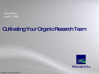 Cultivating Your Organic Research Team Russ Moon April 1, 2008 COPYRIGHT Wachovia CONFIDENTIAL 