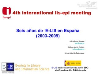 Seis años de E-LIS en España
         (2003-2009)
                                Julio Alonso Arévalo
                                        alar@usal.es

                               Helena Martín Rodero
                                    helena@usal.es

                           Universidad de Salamanca




               E-LIS está subvencionado por la SDG
                  de Coordinación Bibliotecaria
 