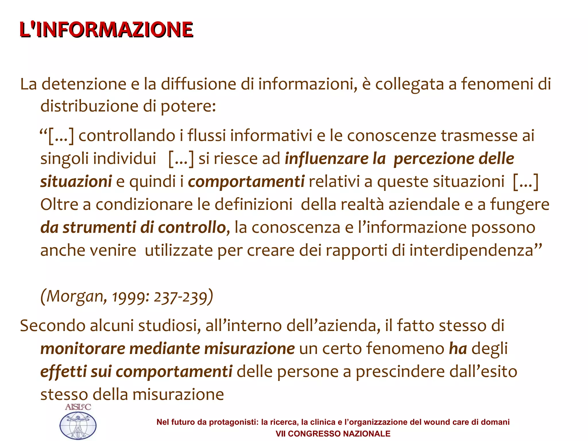 La detenzione e la diffusione di informazioni, è collegata a fenomeni di distribuzione di potere:  “ [...] controllando i flussi informativi e le conoscenze trasmesse ai singoli individui  [...] si riesce ad  influenzare la  percezione delle situazioni  e quindi i  comportamenti  relativi a queste situazioni  [...] Oltre a condizionare le definizioni  della realtà aziendale e a fungere  da strumenti di controllo , la conoscenza e l’informazione possono anche venire  utilizzate per creare dei rapporti di interdipendenza”   (Morgan, 1999: 237-239) ‏ Secondo alcuni studiosi, all’interno dell’azienda, il fatto stesso di  monitorare mediante misurazione  un certo fenomeno  ha  degli  effetti sui comportamenti  delle persone a prescindere dall’esito stesso della misurazione L'INFORMAZIONE  ‏ 