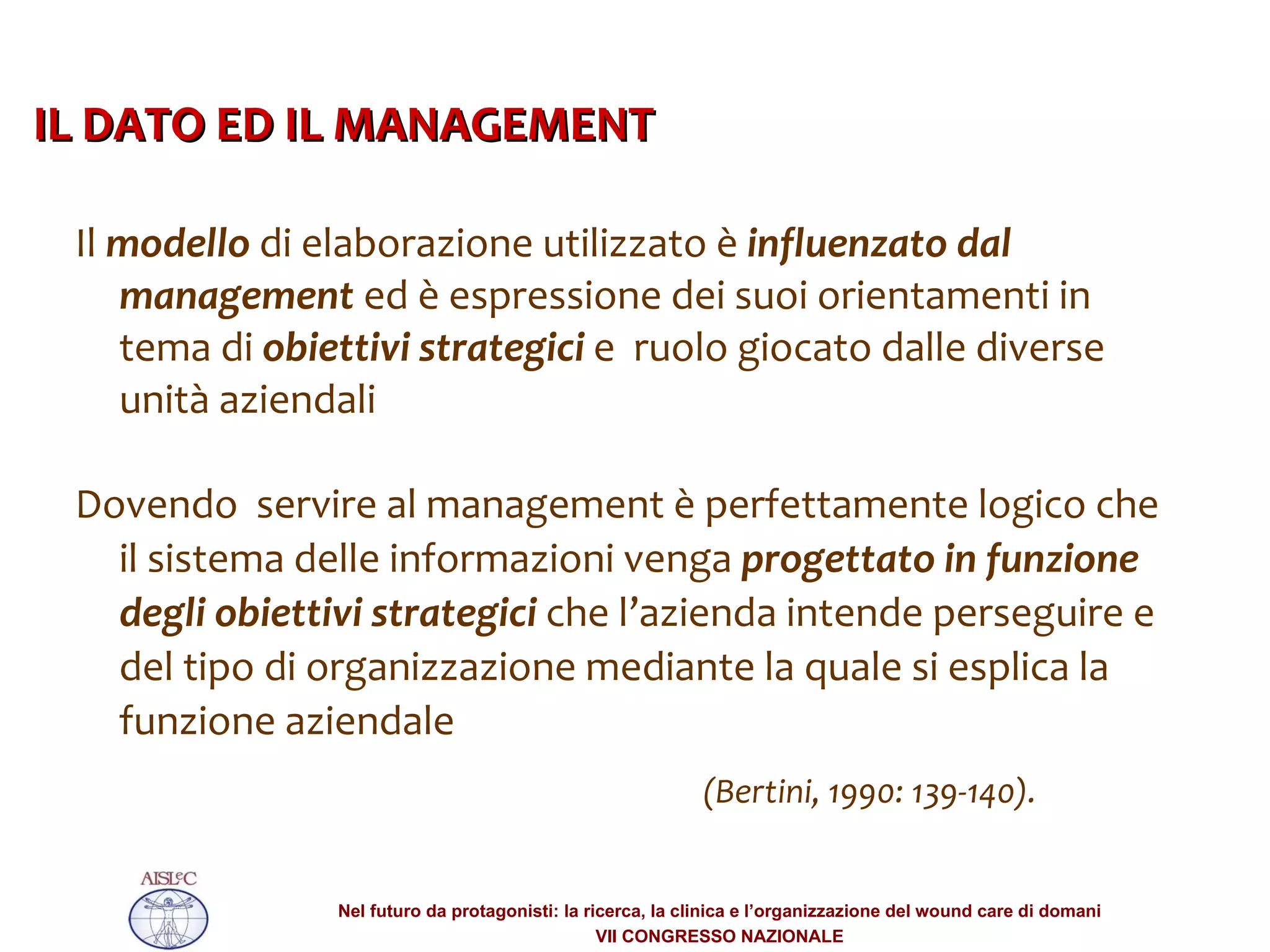 Il  modello  di elaborazione utilizzato è  influenzato dal management  ed è espressione dei suoi orientamenti in tema di  obiettivi strategici  e  ruolo giocato dalle diverse unità aziendali  Dovendo  servire al management è perfettamente logico che il sistema delle informazioni venga  progettato in funzione degli obiettivi strategici  che l’azienda intende perseguire e del tipo di organizzazione mediante la quale si esplica la funzione aziendale  (Bertini, 1990: 139-140).  IL DATO ED IL MANAGEMENT  