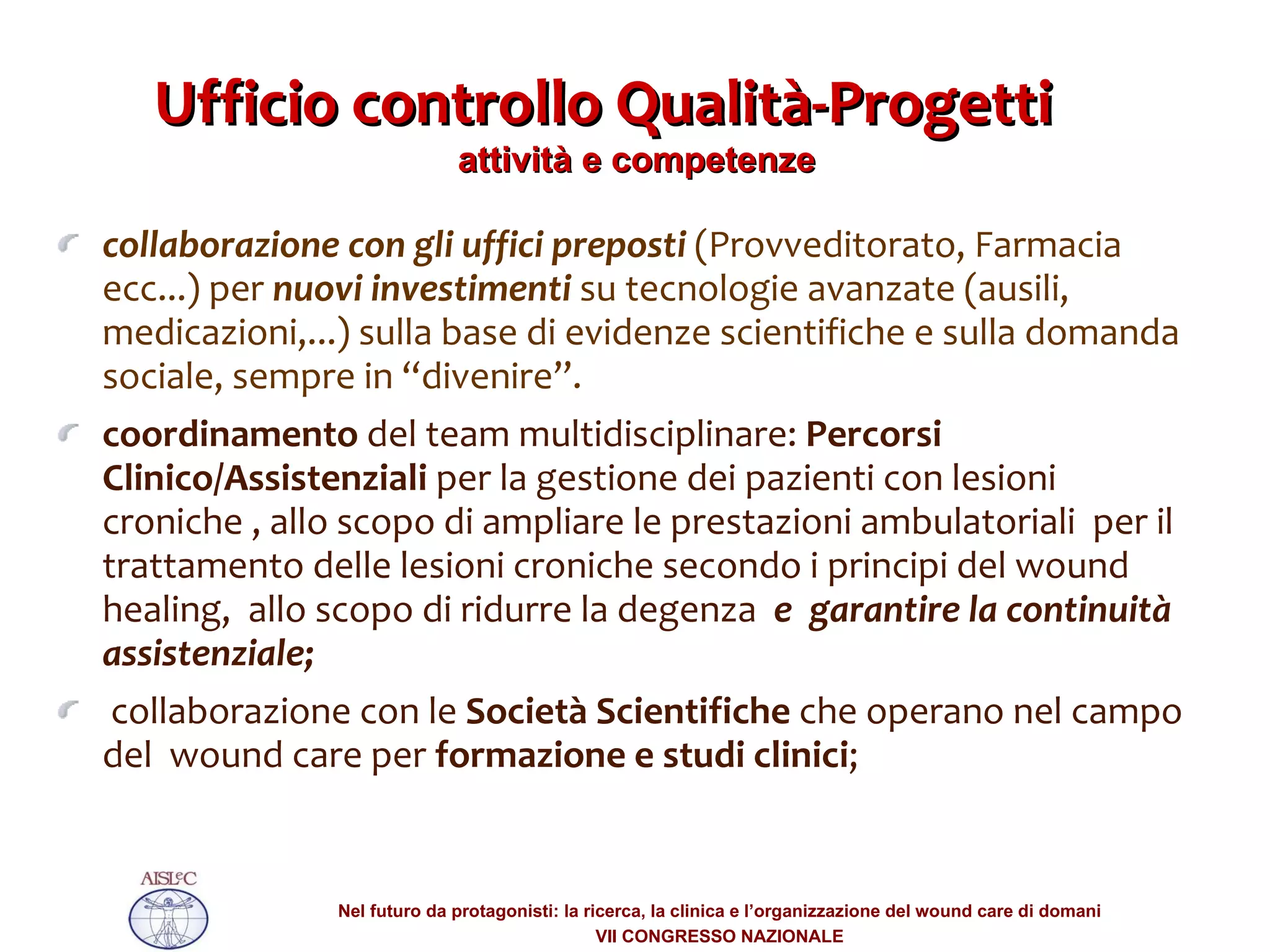 collaborazione con gli uffici preposti  (Provveditorato, Farmacia ecc...) per  nuovi investimenti  su tecnologie avanzate (ausili, medicazioni,...) sulla base di evidenze scientifiche e sulla domanda sociale, sempre in “divenire”.  coordinamento  del team multidisciplinare:  Percorsi Clinico/Assistenziali  per la gestione dei pazienti con lesioni croniche , allo scopo di ampliare le prestazioni ambulatoriali  per il  trattamento delle lesioni croniche secondo i principi del wound healing,  allo scopo di ridurre la degenza  e   garantire la continuità assistenziale; collaborazione con le  Società Scientifiche  che operano nel campo del  wound care per  formazione e studi clinici ;  Ufficio controllo Qualità-Progetti  attività e competenze  