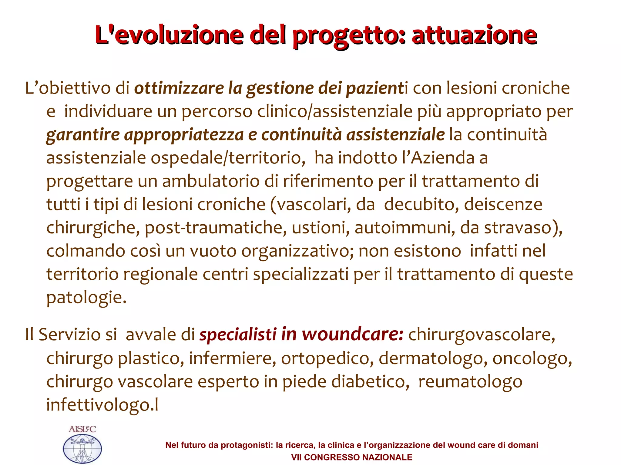 L'evoluzione del progetto: attuazione L’obiettivo di  ottimizzare la gestione dei pazient i con lesioni croniche e  individuare un percorso clinico/assistenziale più appropriato per  garantire appropriatezza e continuità assistenziale  la continuità assistenziale ospedale/territorio,  ha indotto l’Azienda a progettare un ambulatorio di riferimento per il trattamento di tutti i tipi di lesioni croniche (vascolari, da  decubito, deiscenze chirurgiche, post-traumatiche, ustioni, autoimmuni, da stravaso), colmando così un vuoto organizzativo; non esistono  infatti nel territorio regionale centri specializzati per il trattamento di queste patologie.  Il Servizio si  avvale di  specialisti  in woundcare:  chirurgovascolare, chirurgo plastico, infermiere, ortopedico, dermatologo, oncologo, chirurgo vascolare esperto in piede diabetico,  reumatologo infettivologo.l 