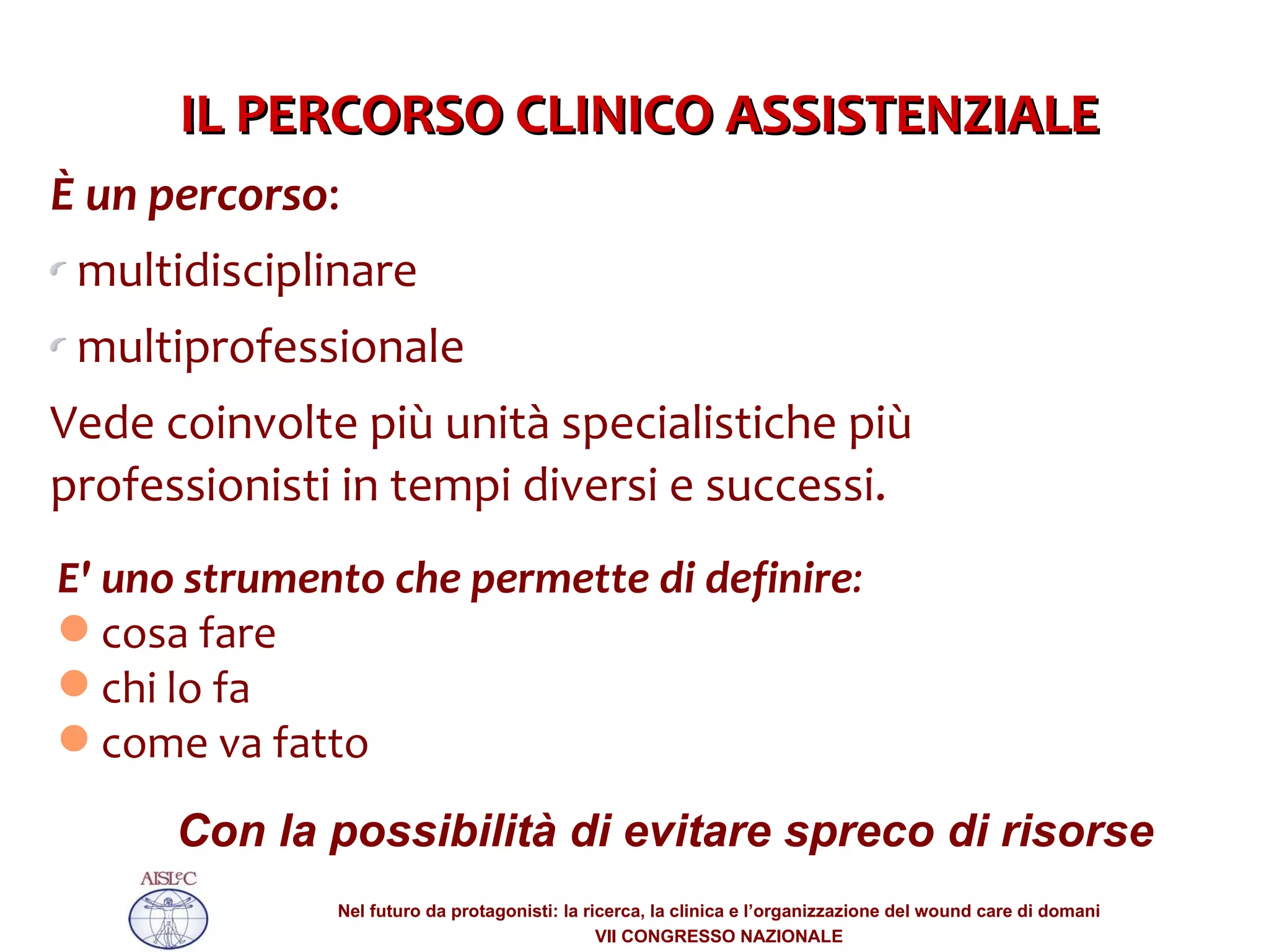 È un percorso :  multidisciplinare  multiprofessionale Vede coinvolte più unità specialistiche più professionisti in tempi diversi e successi. E' uno strumento che permette di definire : cosa fare chi lo fa come va fatto Con la possibilità di evitare spreco di risorse IL PERCORSO CLINICO ASSISTENZIALE 