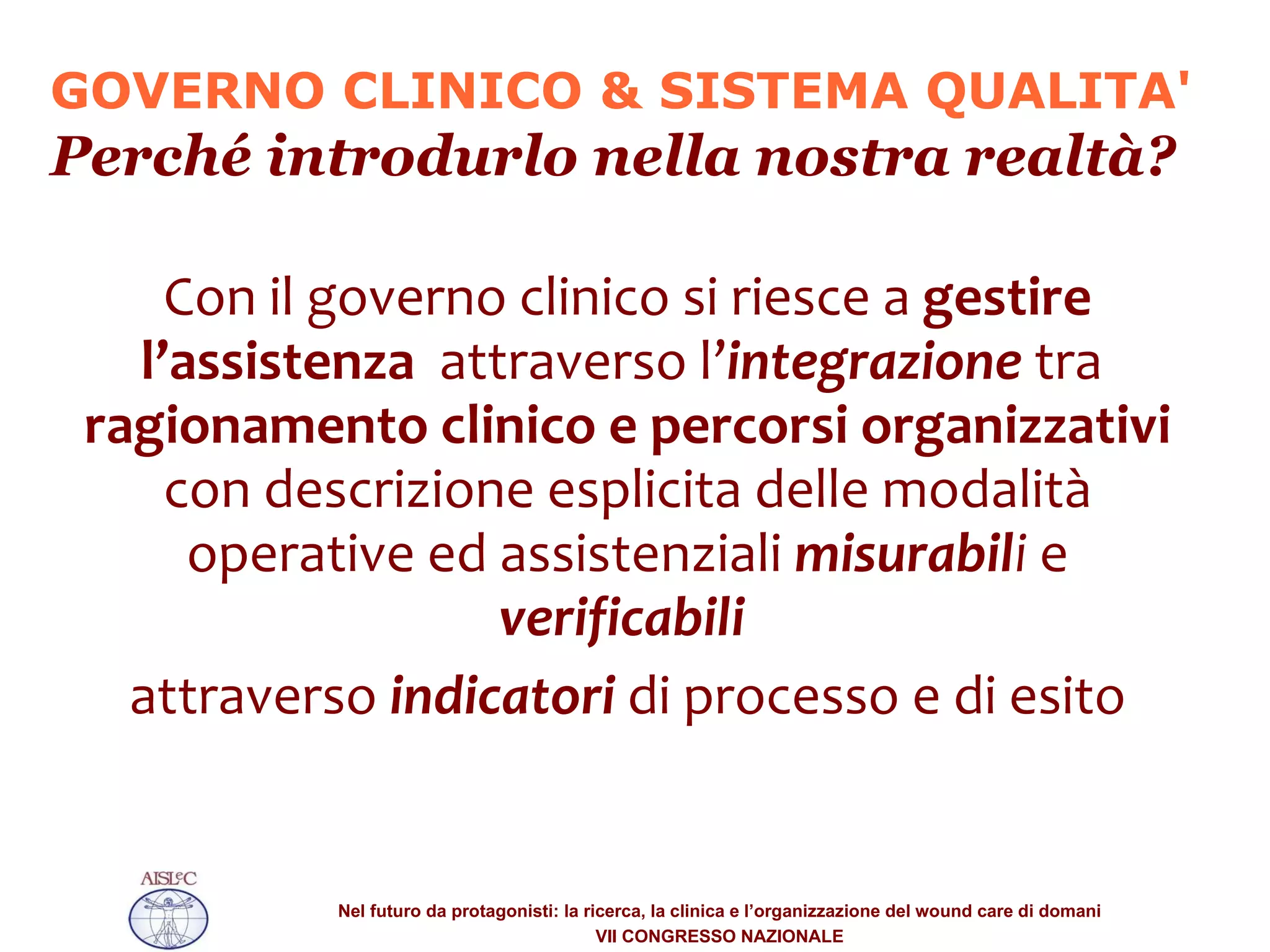Con il governo clinico si riesce a  gestire l’assistenza  attraverso l’ integrazione  tra  ragionamento clinico e percorsi organizzativi  con descrizione esplicita delle modalità operative ed assistenziali  misurabil i  e  verificabili  attraverso  indicatori  di processo e di esito GOVERNO CLINICO & SISTEMA QUALITA' Perché introdurlo nella nostra realtà? 