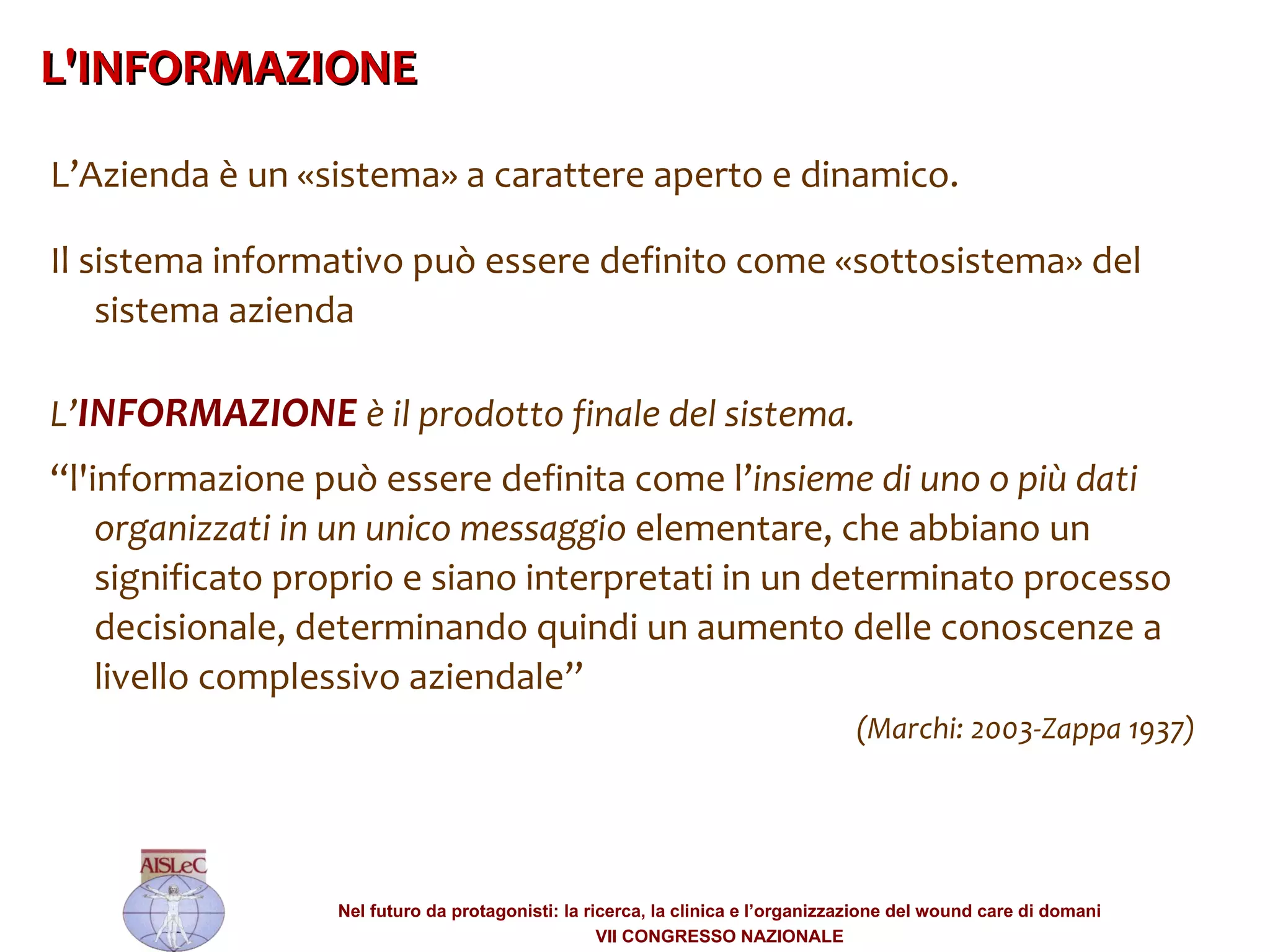 L’Azienda è un «sistema» a carattere aperto e dinamico.  Il sistema informativo può essere definito come «sottosistema» del sistema azienda  L’ INFORMAZIONE  è il prodotto finale del sistema.  “ l'informazione può essere definita come l’ insieme di uno o più dati organizzati in un unico messaggio  elementare, che abbiano un significato proprio e siano interpretati in un determinato processo decisionale, determinando quindi un aumento delle conoscenze a livello complessivo aziendale”  ‏ (Marchi: 2003-Zappa 1937) ‏ L'INFORMAZIONE  ‏ 