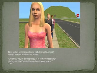 Some visitors arriving to welcome Iris to the neighborhood!In order: Marisa, Benjamin, and Brandi“Goodness, they all look so preppy…is all that pink necessary?”Iris, be nice. Hey! Potential husband coming your way, eh?“Um…”