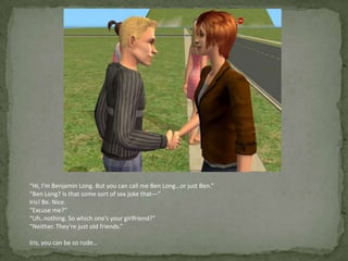“Hi, I’m Benjamin Long. But you can call me Ben Long…or just Ben.”“Ben Long? Is that some sort of sex joke that—”Iris! Be. Nice.“Excuse me?”“Uh..nothing. So which one’s your girlfriend?”“Neither. They’re just old friends.”Iris, you can be so rude…