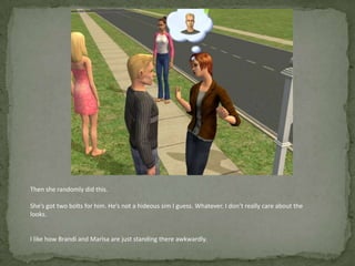 Then she randomly did this.She’s got two bolts for him. He’s not a hideous sim I guess. Whatever. I don’t really care about the looks.I like how Brandi and Marisa are just standing there awkwardly. 
