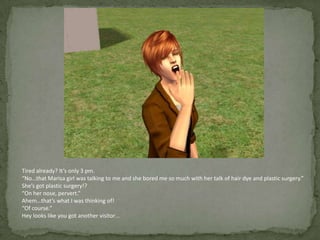 Tired already? It’s only 3 pm.“No…that Marisa girl was talking to me and she bored me so much with her talk of hair dye and plastic surgery.”She’s got plastic surgery!?“On her nose, pervert.”Ahem…that’s what I was thinking of!“Of course.”Hey looks like you got another visitor…