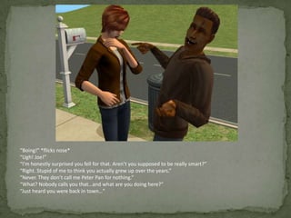 “Boing!” *flicks nose*“Ugh! Joe!”“I’m honestly surprised you fell for that. Aren’t you supposed to be really smart?”“Right. Stupid of me to think you actually grew up over the years.”“Never. They don’t call me Peter Pan for nothing.”“What? Nobody calls you that…and what are you doing here?”“Just heard you were back in town…”