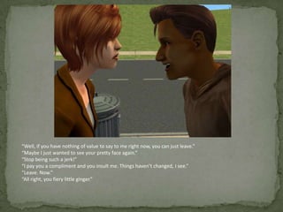 “Well, if you have nothing of value to say to me right now, you can just leave.”“Maybe I just wanted to see your pretty face again.”“Stop being such a jerk!”“I pay you a compliment and you insult me. Things haven’t changed, I see.”“Leave. Now.”“All right, you fiery little ginger.”