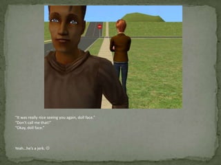 “It was really nice seeing you again, doll face.”“Don’t call me that!”“Okay, doll face.”Yeah…he’s a jerk. 