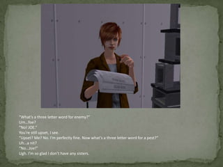 “What’s a three letter word for enemy?”Um…foe?“No! JOE.”You’re still upset, I see.“Upset? Me? No. I’m perfectly fine. Now what’s a three letter word for a pest?”Uh…a nit?“No…Joe!”Ugh. I’m so glad I don’t have any sisters.