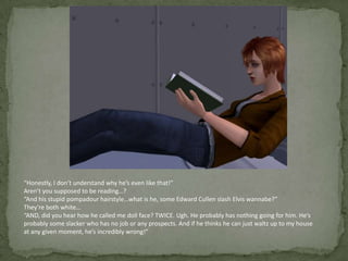“Honestly, I don’t understand why he’s even like that!”Aren’t you supposed to be reading…?“And his stupid pompadour hairstyle…what is he, some Edward Cullen slash Elvis wannabe?”They’re both white…“AND, did you hear how he called me doll face? TWICE. Ugh. He probably has nothing going for him. He’s probably some slacker who has no job or any prospects. And if he thinks he can just waltz up to my house at any given moment, he’s incredibly wrong!”