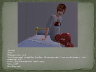 Seriously?“What?”That’s your…never mind.“I don’t have enough money to buy those fancy silk nightgowns. And I’m not some fan service girl, either! I’m keeping it real.”I wasn’t saying that! The bunnies look nice on you…“Wow, Jared.”Right. Good night.